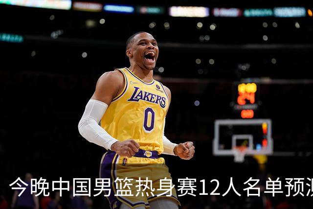 今晚中国男篮热身赛12人名单预测